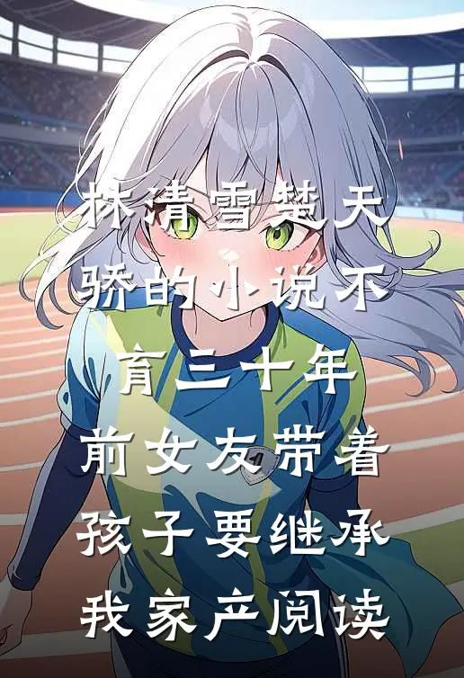 林清雪楚天骄的小说不育三十年，前女友带着孩子要继承我家产阅读