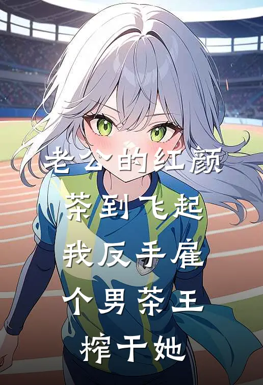 老公的红颜茶到飞起，我反手雇个男茶王榨干她
