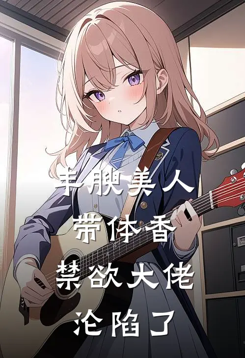 丰腴美人带体香，禁欲大佬沦陷了