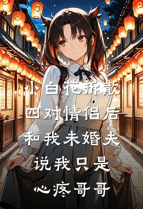 小白花拆散四对情侣后，和我未婚夫说我只是心疼哥哥