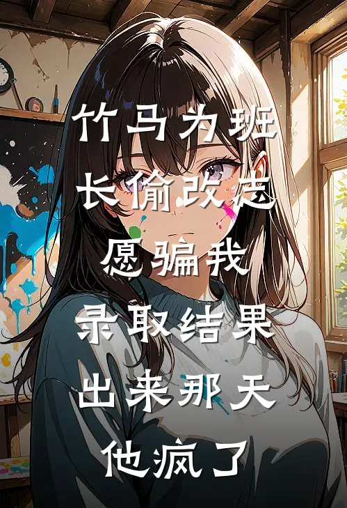竹马为班长偷改志愿骗我，录取结果出来那天，他疯了