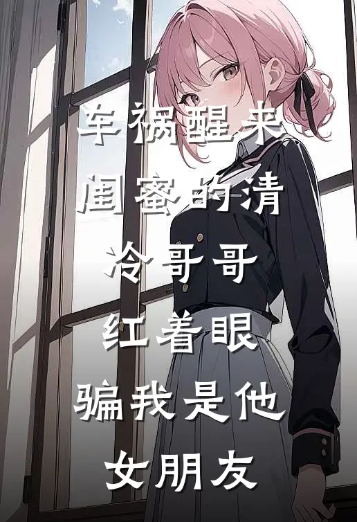 车祸醒来，闺蜜的清冷哥哥红着眼，骗我是他女朋友