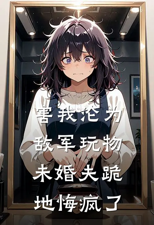 害我沦为敌军玩物，未婚夫跪地悔疯了