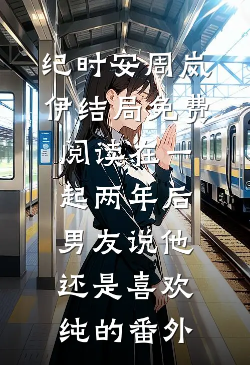 纪时安周岚伊结局免费阅读在一起两年后，男友说他还是喜欢纯的番外