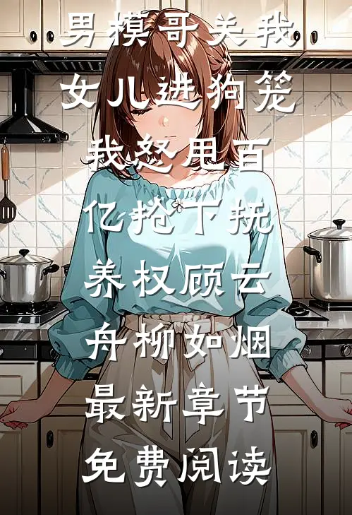男模哥关我女儿进狗笼我怒甩百亿抢下抚养权顾云舟柳如烟最新章节免费阅读