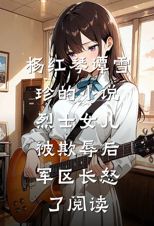 杨红琴谭雪珍的小说烈士女儿被欺辱后，军区长怒了阅读